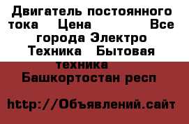 Двигатель постоянного тока. › Цена ­ 12 000 - Все города Электро-Техника » Бытовая техника   . Башкортостан респ.